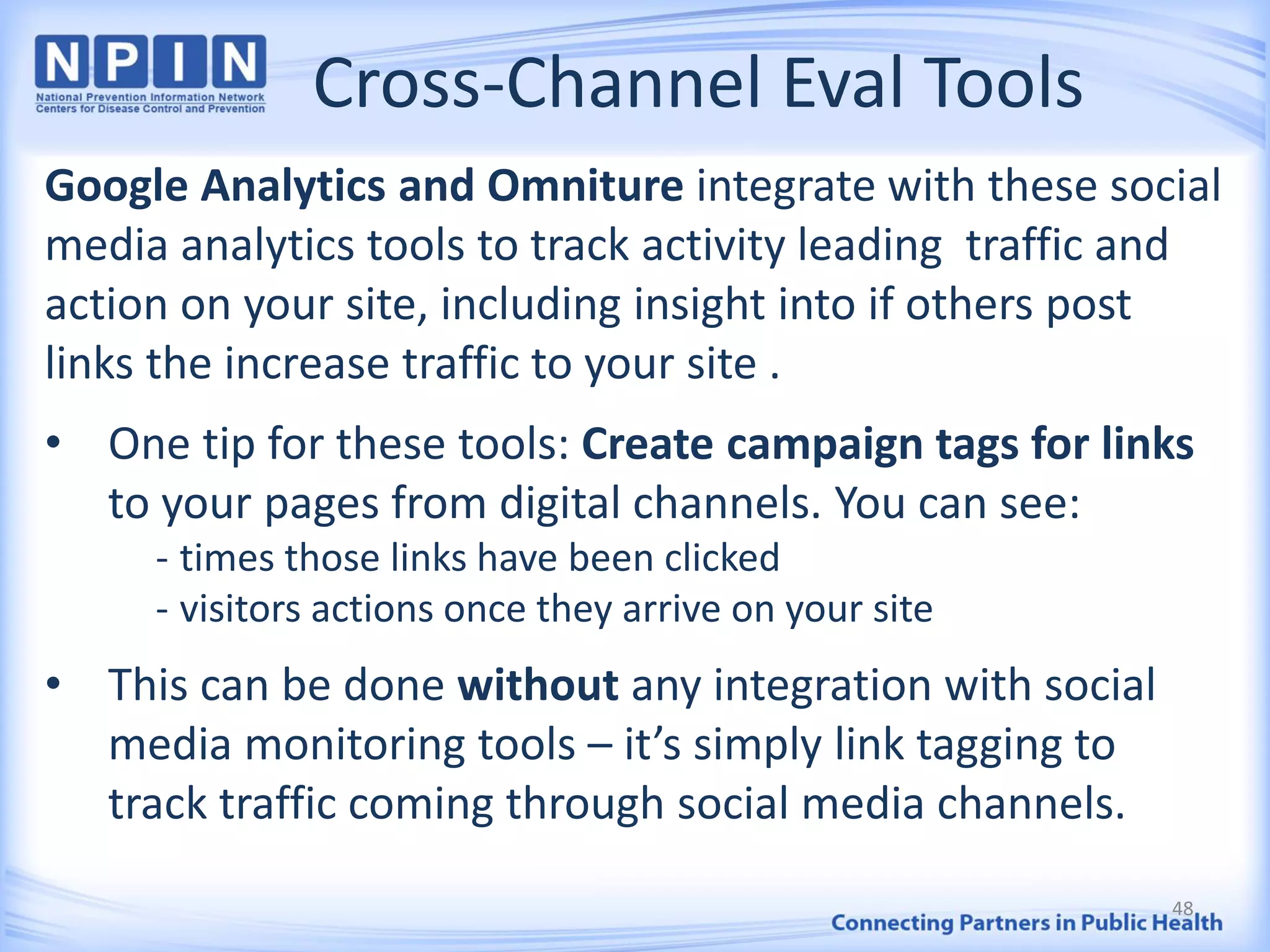 Cross-Channel Eval Tools
Google Analytics and Omniture integrate with these social
media analytics tools to track activity leading traffic and
action on your site, including insight into if others post
links the increase traffic to your site .
• One tip for these tools: Create campaign tags for links
to your pages from digital channels. You can see:
- times those links have been clicked
- visitors actions once they arrive on your site
• This can be done without any integration with social
media monitoring tools – it’s simply link tagging to
track traffic coming through social media channels.
48
 