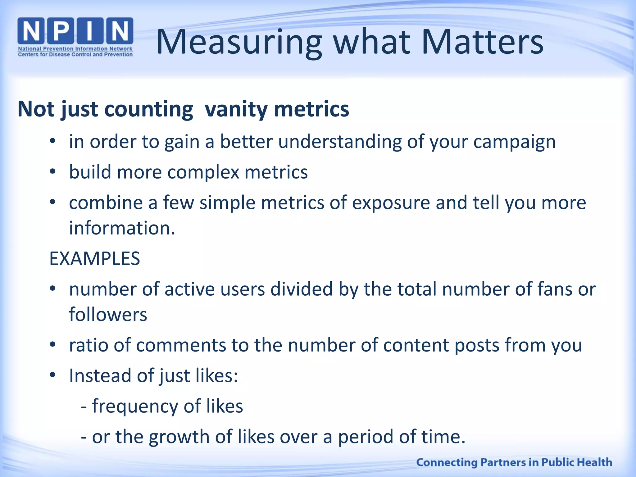 Measuring what Matters
Not just counting vanity metrics
• in order to gain a better understanding of your campaign
• build more complex metrics
• combine a few simple metrics of exposure and tell you more
information.
EXAMPLES
• number of active users divided by the total number of fans or
followers
• ratio of comments to the number of content posts from you
• Instead of just likes:
- frequency of likes
- or the growth of likes over a period of time.
 
