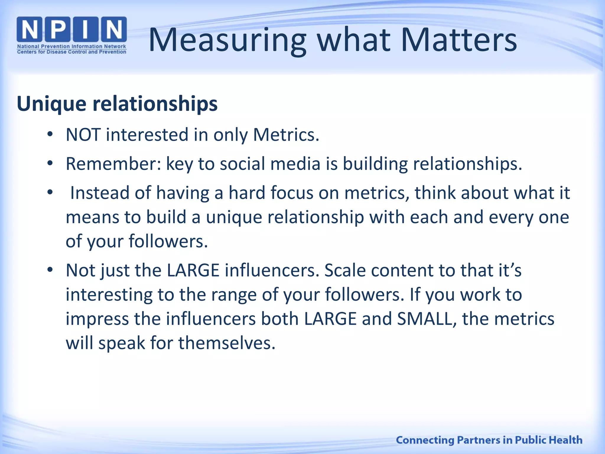 Measuring what Matters
Unique relationships
• NOT interested in only Metrics.
• Remember: key to social media is building relationships.
• Instead of having a hard focus on metrics, think about what it
means to build a unique relationship with each and every one
of your followers.
• Not just the LARGE influencers. Scale content to that it’s
interesting to the range of your followers. If you work to
impress the influencers both LARGE and SMALL, the metrics
will speak for themselves.
 