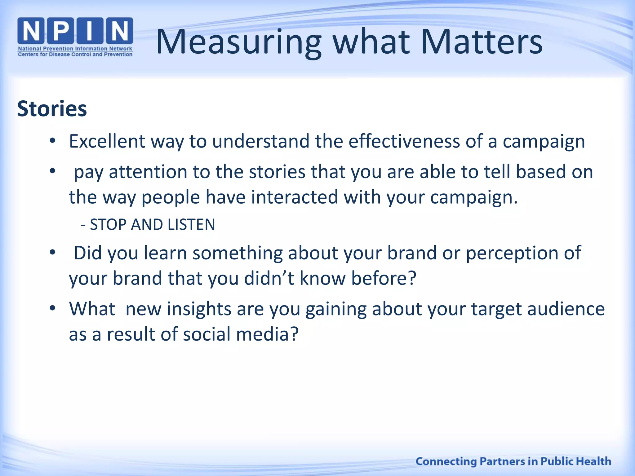 Measuring what Matters
Stories
• Excellent way to understand the effectiveness of a campaign
• pay attention to the stories that you are able to tell based on
the way people have interacted with your campaign.
- STOP AND LISTEN
• Did you learn something about your brand or perception of
your brand that you didn’t know before?
• What new insights are you gaining about your target audience
as a result of social media?
 