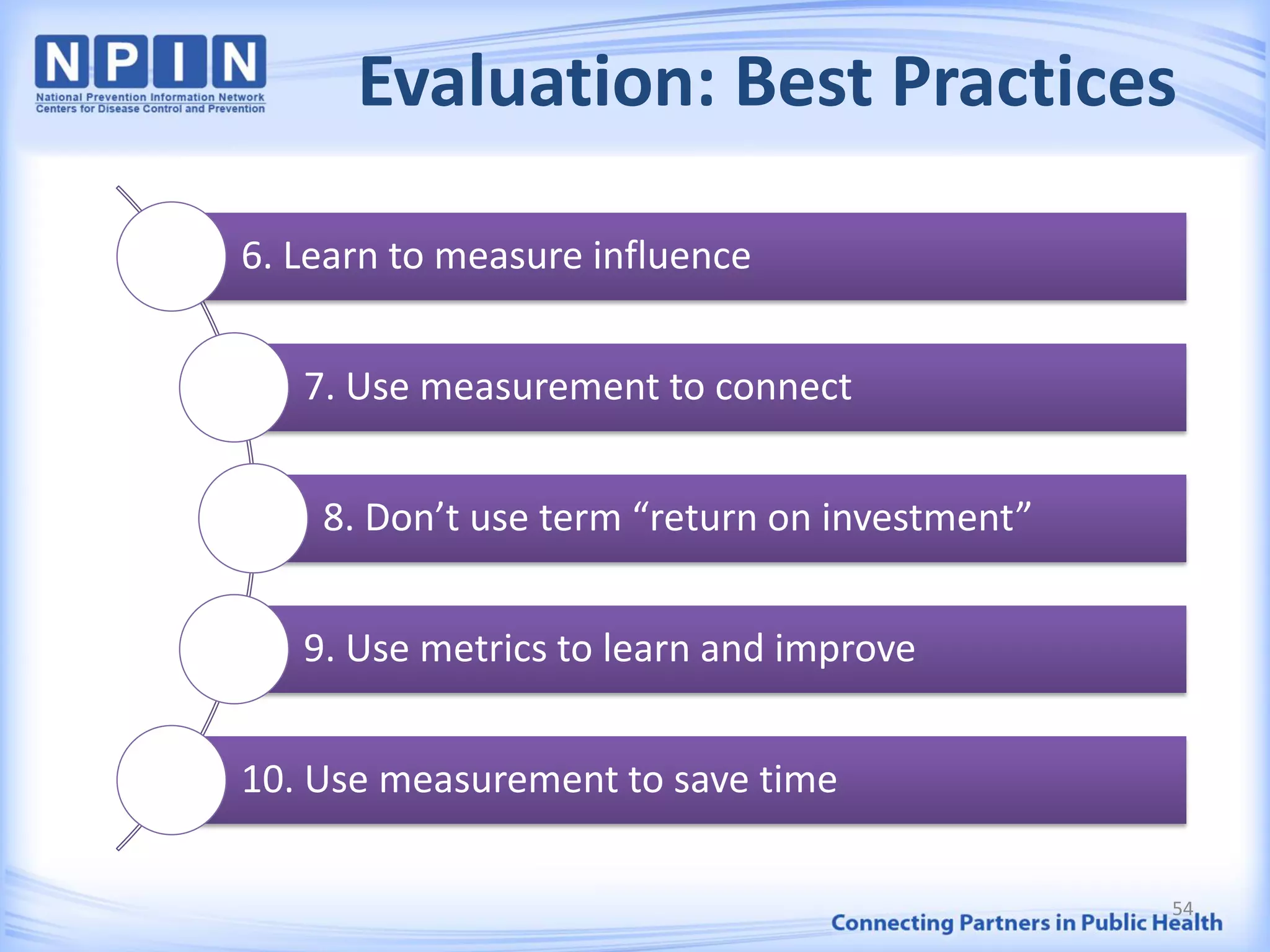 Evaluation: Best Practices
6. Learn to measure influence
7. Use measurement to connect
8. Don’t use term “return on investment”
9. Use metrics to learn and improve
10. Use measurement to save time
54
 