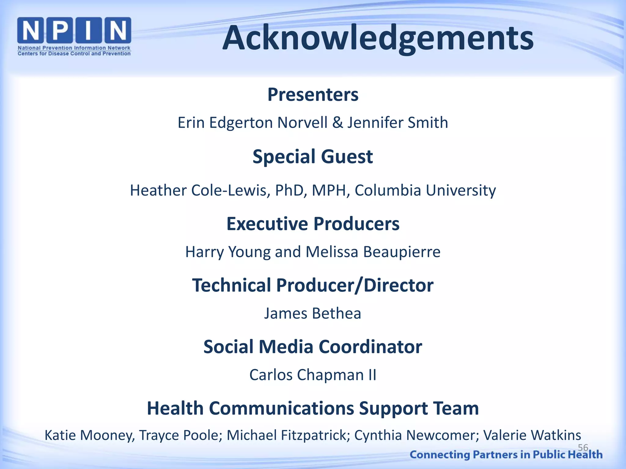 Acknowledgements
Presenters
Erin Edgerton Norvell & Jennifer Smith
Special Guest
Heather Cole-Lewis, PhD, MPH, Columbia University
Executive Producers
Harry Young and Melissa Beaupierre
Technical Producer/Director
James Bethea
Social Media Coordinator
Carlos Chapman II
Health Communications Support Team
Katie Mooney, Trayce Poole; Michael Fitzpatrick; Cynthia Newcomer; Valerie Watkins
56
 