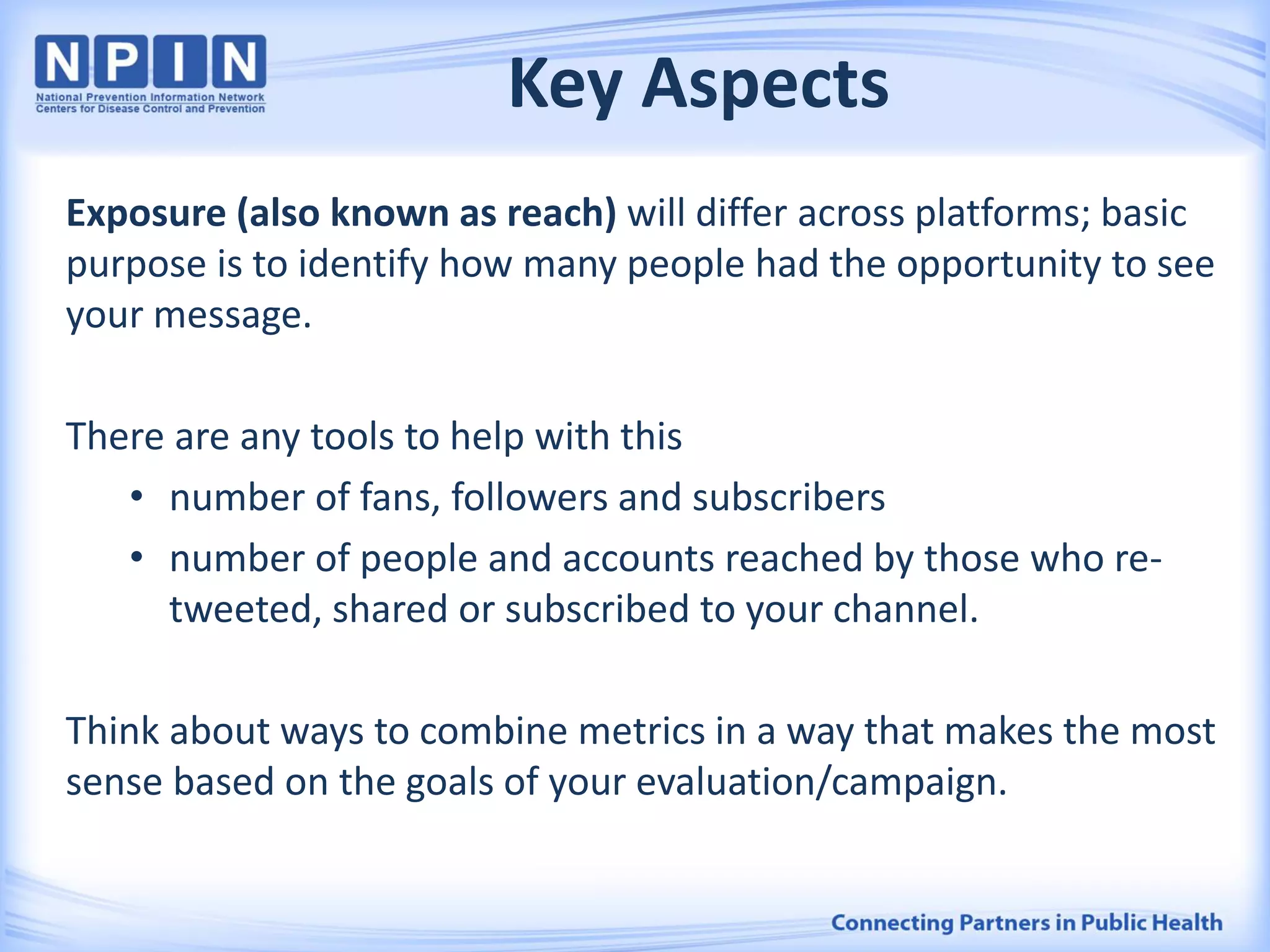 Key Aspects
Exposure (also known as reach) will differ across platforms; basic
purpose is to identify how many people had the opportunity to see
your message.
There are any tools to help with this
• number of fans, followers and subscribers
• number of people and accounts reached by those who re-
tweeted, shared or subscribed to your channel.
Think about ways to combine metrics in a way that makes the most
sense based on the goals of your evaluation/campaign.
 