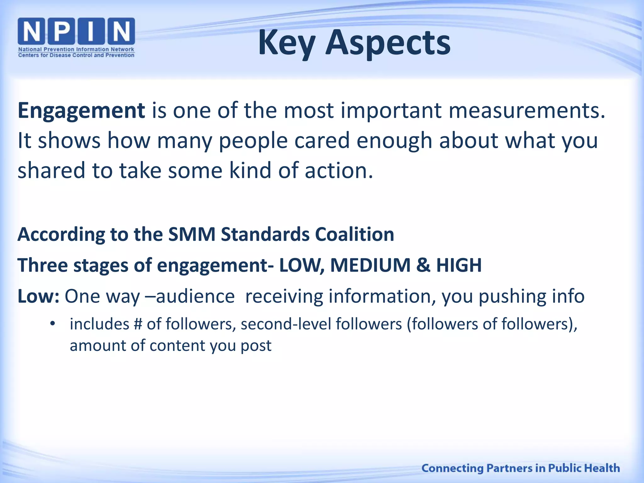 Key Aspects
Engagement is one of the most important measurements.
It shows how many people cared enough about what you
shared to take some kind of action.
According to the SMM Standards Coalition
Three stages of engagement- LOW, MEDIUM & HIGH
Low: One way –audience receiving information, you pushing info
• includes # of followers, second-level followers (followers of followers),
amount of content you post
 