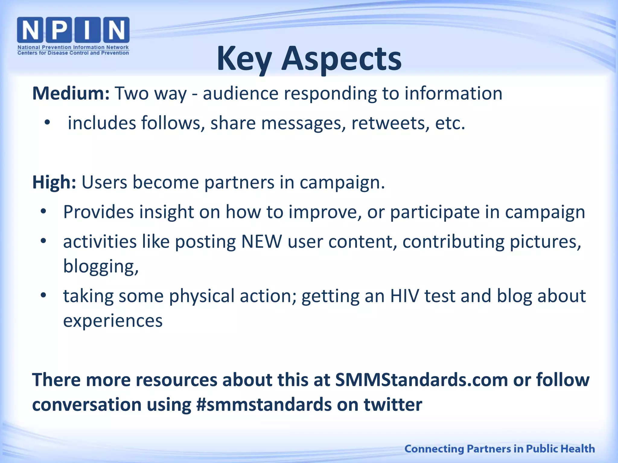 Key Aspects
Medium: Two way - audience responding to information
• includes follows, share messages, retweets, etc.
High: Users become partners in campaign.
• Provides insight on how to improve, or participate in campaign
• activities like posting NEW user content, contributing pictures,
blogging,
• taking some physical action; getting an HIV test and blog about
experiences
There more resources about this at SMMStandards.com or follow
conversation using #smmstandards on twitter
 