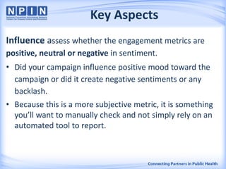 Key Aspects
Influence assess whether the engagement metrics are
positive, neutral or negative in sentiment.
• Did your campaign influence positive mood toward the
campaign or did it create negative sentiments or any
backlash.
• Because this is a more subjective metric, it is something
you’ll want to manually check and not simply rely on an
automated tool to report.
 
