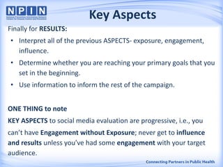 Key Aspects
Finally for RESULTS:
• Interpret all of the previous ASPECTS- exposure, engagement,
influence.
• Determine whether you are reaching your primary goals that you
set in the beginning.
• Use information to inform the rest of the campaign.
ONE THING to note
KEY ASPECTS to social media evaluation are progressive, i.e., you
can’t have Engagement without Exposure; never get to influence
and results unless you’ve had some engagement with your target
audience.
 
