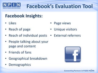 Facebook’s Evaluation Tool
• Likes
• Reach of page
• Reach of individual posts
• People talking about your
page and content
• Friends of fans
• Geographical breakdown
• Demographics
• Page views
• Unique visitors
• External referrers
16
Facebook Insights:
 
