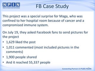 FB Case Study
This project was a special surprise for Maga, who was
confined to her hospital room because of cancer and a
compromised immune system.
On July 19, they asked Facebook fans to send pictures for
the project
• 1,629 liked the post
• 1,011 commented (most included pictures in the
comments)
• 1,900 people shared
• And it reached 55,337 people
18
 
