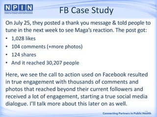 FB Case Study
On July 25, they posted a thank you message & told people to
tune in the next week to see Maga’s reaction. The post got:
• 1,028 likes
• 104 comments (+more photos)
• 124 shares
• And it reached 30,207 people
Here, we see the call to action used on Facebook resulted
in true engagement with thousands of comments and
photos that reached beyond their current followers and
received a lot of engagement, starting a true social media
dialogue. I’ll talk more about this later on as well.
19
 