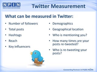 Twitter Measurement
• Number of followers
• Total posts
• Hashtags
• Reach
• Key influencers
• Demographics
• Geographical location
• Who is mentioning you?
• How many times are your
posts re-tweeted?
• Who is re-tweeting your
posts?
What can be measured in Twitter:
20
 