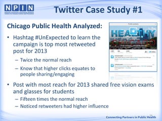 Twitter Case Study #1
Chicago Public Health Analyzed:
• Hashtag #UnExpected to learn the
campaign is top most retweeted
post for 2013
– Twice the normal reach
– Know that higher clicks equates to
people sharing/engaging
• Post with most reach for 2013 shared free vision exams
and glasses for students
– Fifteen times the normal reach
– Noticed retweeters had higher influence
24
 