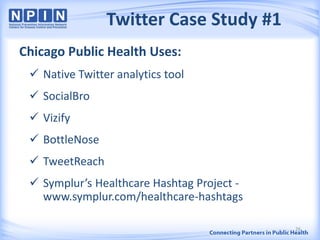 Twitter Case Study #1
Chicago Public Health Uses:
 Native Twitter analytics tool
 SocialBro
 Vizify
 BottleNose
 TweetReach
 Symplur’s Healthcare Hashtag Project -
www.symplur.com/healthcare-hashtags
26
 