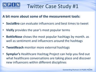 Twitter Case Study #1
A bit more about some of the measurement tools:
• SocialBro can evaluate influencers and best times to tweet
• Vizify provides the year’s most popular terms
• BottleNose shows the most popular hashtags by month. as
well as sentiment and influencers around the hashtags
• TweetReach monitor more external hashtags
• Symplur’s Healthcare Hashtag Project can help you find out
what healthcare conversations are taking place and discover
new influencers within different disciplines
27
 