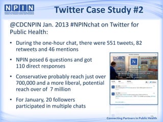 Twitter Case Study #2
@CDCNPIN Jan. 2013 #NPINchat on Twitter for
Public Health:
• During the one-hour chat, there were 551 tweets, 82
retweets and 46 mentions
• NPIN posed 6 questions and got
110 direct responses
• Conservative probably reach just over
700,000 and a more liberal, potential
reach over of 7 million
• For January, 20 followers
participated in multiple chats
28
 