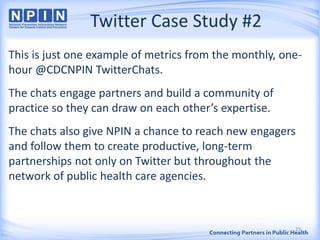 Twitter Case Study #2
This is just one example of metrics from the monthly, one-
hour @CDCNPIN TwitterChats.
The chats engage partners and build a community of
practice so they can draw on each other’s expertise.
The chats also give NPIN a chance to reach new engagers
and follow them to create productive, long-term
partnerships not only on Twitter but throughout the
network of public health care agencies.
29
 
