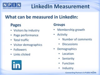 LinkedIn Measurement
Pages
• Visitors by industry
• Page performance
• Total traffic
• Visitor demographics
• Followers
• Links clicked
Groups
• Membership growth
• Activity
• Number of comments
• Discussions
• Demographics
• Location
• Seniority
• Function
• Industry
What can be measured in LinkedIn:
30
 