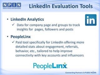 LinkedIn Evaluation Tools
• LinkedIn Analytics
 Data for company page and groups to track
insights for pages, followers and posts
• PeopleLinx
 Paid tool specifically for LinkedIn offering more
detailed stats about engagement, referrals,
behavior, etc., tailored to help improve
connectivity with key accounts and influencers
32
 