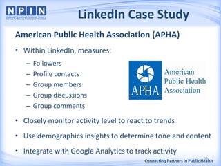 LinkedIn Case Study
American Public Health Association (APHA)
• Within LinkedIn, measures:
– Followers
– Profile contacts
– Group members
– Group discussions
– Group comments
• Closely monitor activity level to react to trends
• Use demographics insights to determine tone and content
• Integrate with Google Analytics to track activity
33
 