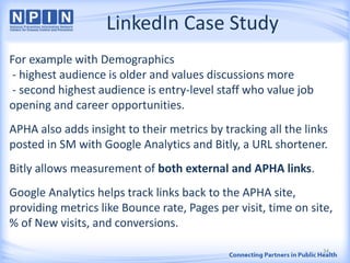 LinkedIn Case Study
For example with Demographics
- highest audience is older and values discussions more
- second highest audience is entry-level staff who value job
opening and career opportunities.
APHA also adds insight to their metrics by tracking all the links
posted in SM with Google Analytics and Bitly, a URL shortener.
Bitly allows measurement of both external and APHA links.
Google Analytics helps track links back to the APHA site,
providing metrics like Bounce rate, Pages per visit, time on site,
% of New visits, and conversions.
34
 