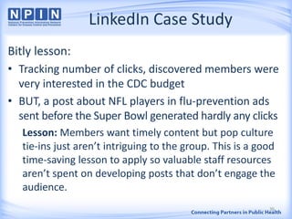LinkedIn Case Study
Bitly lesson:
• Tracking number of clicks, discovered members were
very interested in the CDC budget
• BUT, a post about NFL players in flu-prevention ads
sent before the Super Bowl generated hardly any clicks
Lesson: Members want timely content but pop culture
tie-ins just aren’t intriguing to the group. This is a good
time-saving lesson to apply so valuable staff resources
aren’t spent on developing posts that don’t engage the
audience.
36
 