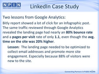 LinkedIn Case Study
Two lessons from Google Analytics:
Bitly report showed a lot of click for an Infographic post.
The same traffic reviewed through Google Analytics
revealed the landing page had nearly an 80% bounce rate
and a pages per visit rate of only 1.1, even though the avg.
time on the site was 20% higher.
Lesson: The landing page needed to be optimized to
collect email addresses and promote more site
engagement. Especially because 88% of visitors were
new to the site.
37
 