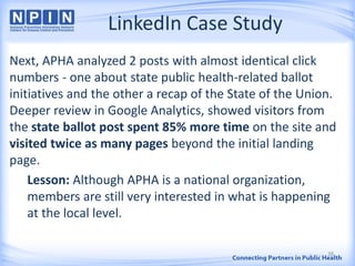 LinkedIn Case Study
Next, APHA analyzed 2 posts with almost identical click
numbers - one about state public health-related ballot
initiatives and the other a recap of the State of the Union.
Deeper review in Google Analytics, showed visitors from
the state ballot post spent 85% more time on the site and
visited twice as many pages beyond the initial landing
page.
Lesson: Although APHA is a national organization,
members are still very interested in what is happening
at the local level.
38
 