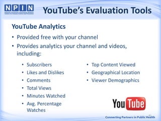 YouTube’s Evaluation Tools
YouTube Analytics
• Provided free with your channel
• Provides analytics your channel and videos,
including:
41
• Subscribers
• Likes and Dislikes
• Comments
• Total Views
• Minutes Watched
• Avg. Percentage
Watches
• Top Content Viewed
• Geographical Location
• Viewer Demographics
 