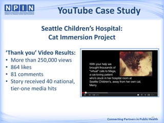 YouTube Case Study
Seattle Children’s Hospital:
Cat Immersion Project
‘Thank you’ Video Results:
• More than 250,000 views
• 864 likes
• 81 comments
• Story received 40 national,
tier-one media hits
42
 
