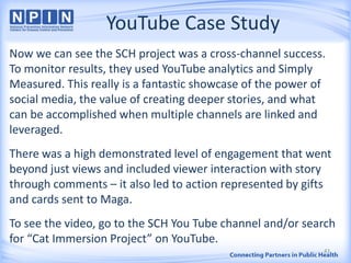 YouTube Case Study
Now we can see the SCH project was a cross-channel success.
To monitor results, they used YouTube analytics and Simply
Measured. This really is a fantastic showcase of the power of
social media, the value of creating deeper stories, and what
can be accomplished when multiple channels are linked and
leveraged.
There was a high demonstrated level of engagement that went
beyond just views and included viewer interaction with story
through comments – it also led to action represented by gifts
and cards sent to Maga.
To see the video, go to the SCH You Tube channel and/or search
for “Cat Immersion Project” on YouTube.
43
 