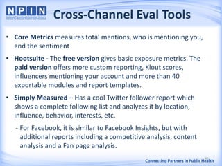 Cross-Channel Eval Tools
• Core Metrics measures total mentions, who is mentioning you,
and the sentiment
• Hootsuite - The free version gives basic exposure metrics. The
paid version offers more custom reporting, Klout scores,
influencers mentioning your account and more than 40
exportable modules and report templates.
• Simply Measured – Has a cool Twitter follower report which
shows a complete following list and analyzes it by location,
influence, behavior, interests, etc.
- For Facebook, it is similar to Facebook Insights, but with
additional reports including a competitive analysis, content
analysis and a Fan page analysis.
45
 