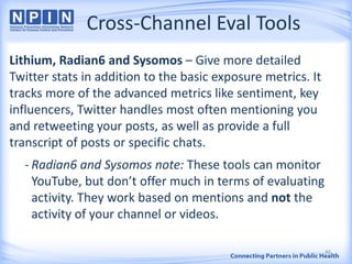 Cross-Channel Eval Tools
Lithium, Radian6 and Sysomos – Give more detailed
Twitter stats in addition to the basic exposure metrics. It
tracks more of the advanced metrics like sentiment, key
influencers, Twitter handles most often mentioning you
and retweeting your posts, as well as provide a full
transcript of posts or specific chats.
- Radian6 and Sysomos note: These tools can monitor
YouTube, but don’t offer much in terms of evaluating
activity. They work based on mentions and not the
activity of your channel or videos.
46
 