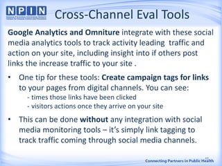 Cross-Channel Eval Tools
Google Analytics and Omniture integrate with these social
media analytics tools to track activity leading traffic and
action on your site, including insight into if others post
links the increase traffic to your site .
• One tip for these tools: Create campaign tags for links
to your pages from digital channels. You can see:
- times those links have been clicked
- visitors actions once they arrive on your site
• This can be done without any integration with social
media monitoring tools – it’s simply link tagging to
track traffic coming through social media channels.
48
 