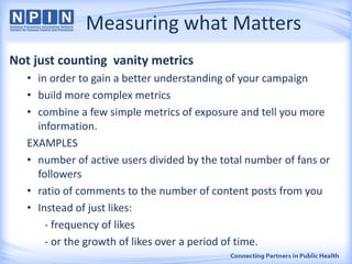 Measuring what Matters
Not just counting vanity metrics
• in order to gain a better understanding of your campaign
• build more complex metrics
• combine a few simple metrics of exposure and tell you more
information.
EXAMPLES
• number of active users divided by the total number of fans or
followers
• ratio of comments to the number of content posts from you
• Instead of just likes:
- frequency of likes
- or the growth of likes over a period of time.
 