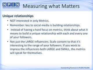 Measuring what Matters
Unique relationships
• NOT interested in only Metrics.
• Remember: key to social media is building relationships.
• Instead of having a hard focus on metrics, think about what it
means to build a unique relationship with each and every one
of your followers.
• Not just the LARGE influencers. Scale content to that it’s
interesting to the range of your followers. If you work to
impress the influencers both LARGE and SMALL, the metrics
will speak for themselves.
 