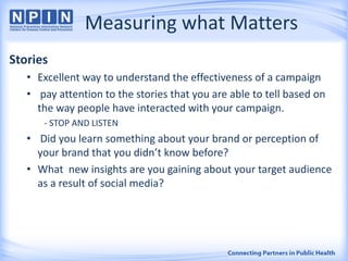 Measuring what Matters
Stories
• Excellent way to understand the effectiveness of a campaign
• pay attention to the stories that you are able to tell based on
the way people have interacted with your campaign.
- STOP AND LISTEN
• Did you learn something about your brand or perception of
your brand that you didn’t know before?
• What new insights are you gaining about your target audience
as a result of social media?
 