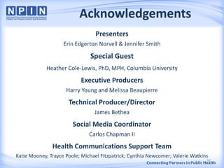 Acknowledgements
Presenters
Erin Edgerton Norvell & Jennifer Smith
Special Guest
Heather Cole-Lewis, PhD, MPH, Columbia University
Executive Producers
Harry Young and Melissa Beaupierre
Technical Producer/Director
James Bethea
Social Media Coordinator
Carlos Chapman II
Health Communications Support Team
Katie Mooney, Trayce Poole; Michael Fitzpatrick; Cynthia Newcomer; Valerie Watkins
56
 