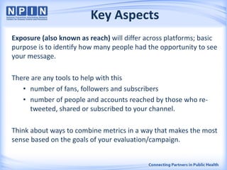 Key Aspects
Exposure (also known as reach) will differ across platforms; basic
purpose is to identify how many people had the opportunity to see
your message.
There are any tools to help with this
• number of fans, followers and subscribers
• number of people and accounts reached by those who re-
tweeted, shared or subscribed to your channel.
Think about ways to combine metrics in a way that makes the most
sense based on the goals of your evaluation/campaign.
 