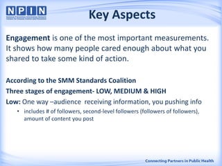 Key Aspects
Engagement is one of the most important measurements.
It shows how many people cared enough about what you
shared to take some kind of action.
According to the SMM Standards Coalition
Three stages of engagement- LOW, MEDIUM & HIGH
Low: One way –audience receiving information, you pushing info
• includes # of followers, second-level followers (followers of followers),
amount of content you post
 
