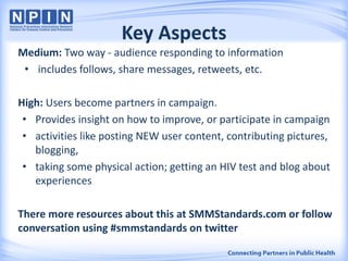 Key Aspects
Medium: Two way - audience responding to information
• includes follows, share messages, retweets, etc.
High: Users become partners in campaign.
• Provides insight on how to improve, or participate in campaign
• activities like posting NEW user content, contributing pictures,
blogging,
• taking some physical action; getting an HIV test and blog about
experiences
There more resources about this at SMMStandards.com or follow
conversation using #smmstandards on twitter
 