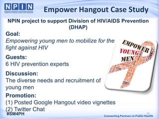 Empower Hangout Case Study
16
NPIN project to support Division of HIV/AIDS Prevention
(DHAP)
Goal:
Empowering young men to mobilize for the
fight against HIV
Guests:
6 HIV prevention experts
Discussion:
The diverse needs and recruitment of
young men
Promotion:
(1) Posted Google Hangout video vignettes
(2) Twitter Chat
 