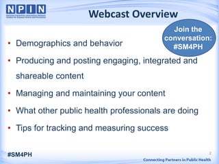 2
Webcast Overview
• Demographics and behavior
• Producing and posting engaging, integrated and
shareable content
• Managing and maintaining your content
• What other public health professionals are doing
• Tips for tracking and measuring success
#SM4PH
Join the
conversation:
#SM4PH
 