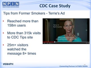 CDC Case Study
Tips from Former Smokers - Terrie's Ad
20
• Reached more than
158m users
• More than 315k visits
to CDC Tips site
• 25m+ visitors
watched the
message 8+ times
#SM4PH
 