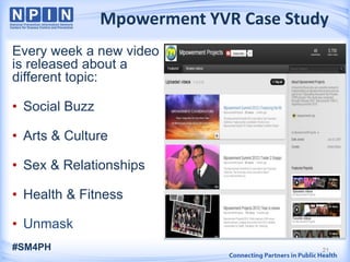 Every week a new video
is released about a
different topic:
• Social Buzz
• Arts & Culture
• Sex & Relationships
• Health & Fitness
• Unmask
21
Mpowerment YVR Case Study
#SM4PH
 