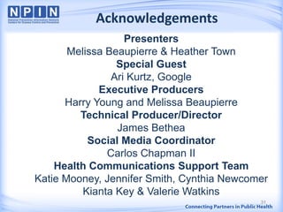 Acknowledgements
Presenters
Melissa Beaupierre & Heather Town
Special Guest
Ari Kurtz, Google
Executive Producers
Harry Young and Melissa Beaupierre
Technical Producer/Director
James Bethea
Social Media Coordinator
Carlos Chapman II
Health Communications Support Team
Katie Mooney, Jennifer Smith, Cynthia Newcomer
Kianta Key & Valerie Watkins
31
 