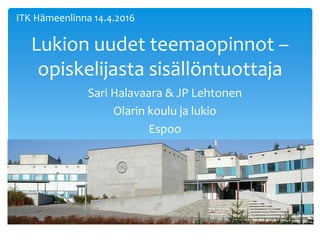 Lukion uudet teemaopinnot –
opiskelijasta sisällöntuottaja
Sari Halavaara & JP Lehtonen
Olarin koulu ja lukio
Espoo
ITK Hämeenlinna 14.4.2016
 