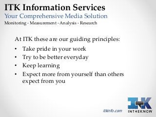 ITK Information Services 
Your Comprehensive Media Solution 
Monitoring - Measurement - Analysis - Research 
At ITK these are our guiding principles: 
• Take pride in your work 
• Try to be better everyday 
• Keep learning 
• Expect more from yourself than others 
expect from you 
itkinfo.com 
 