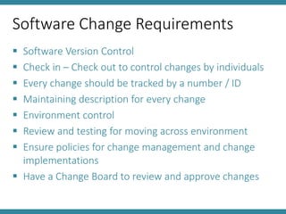 Software Change Requirements
 Software Version Control
 Check in – Check out to control changes by individuals
 Every change should be tracked by a number / ID
 Maintaining description for every change
 Environment control
 Review and testing for moving across environment
 Ensure policies for change management and change
implementations
 Have a Change Board to review and approve changes
 