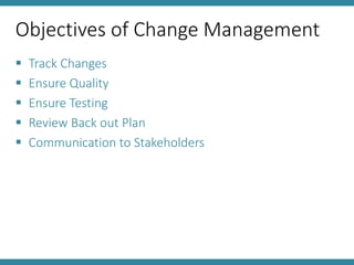 Objectives of Change Management
 Track Changes
 Ensure Quality
 Ensure Testing
 Review Back out Plan
 Communication to Stakeholders
 
