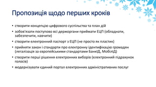 Пропозиція щодо перших кроків
• створити концепцію цифрового суспільства та план дій
• зобов'язати поступово всі держоргани приймати ЕЦП (обладнати,
забезпечити, навчити)
• створити електронний паспорт з ЕЦП (не просто як пластик)
• прийняти закон і стандарти про електронну ідентифікацію громадян
(легалізація за європейськими стандартами БанкІД, МобілІД)
• створити перші рішення електронних виборів (електронний підрахунок
голосів)
• модернізувати єдиний портал електронних адміністративних послуг
 